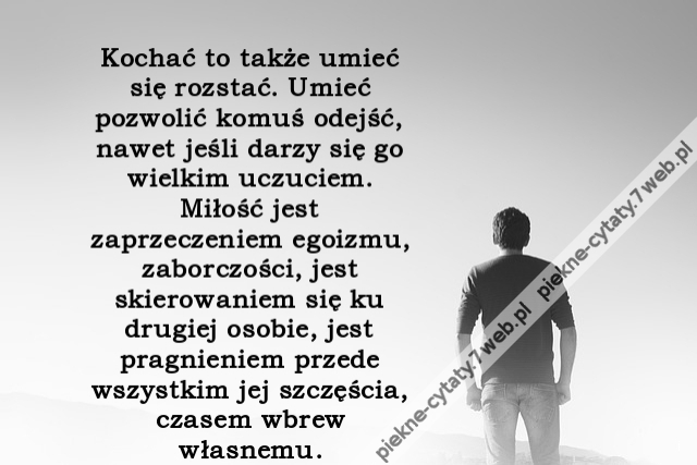 ochać to także umieć się rozstać. Umieć pozwolić komuś odejść, nawet jeśli darzy się go wielkim uczuciem. Miłość jest zaprzeczeniem egoizmu, zaborczości, jest skierowaniem się ku drugiej osobie, jest pragnieniem przede wszystkim jej szczęścia, czasem wbre