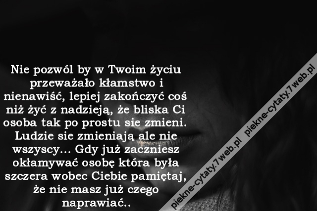 Nie pozwól by w Twoim życiu przeważało kłamstwo i nienawiść, lepiej zakończyć coś niż żyć z nadzieją, że bliska Ci osoba tak po prostu sie zmieni. Ludzie sie zmieniają ale nie wszyscy... Gdy już zaczniesz okłamywać osobę która była szczera wobec Ciebie pa