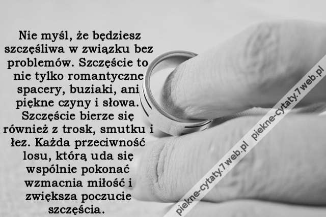 Nie myśl, że będziesz szczęśliwa w związku bez problemów. Szczęście to nie tylko romantyczne spacery, buziaki, ani piękne czyny i słowa. Szczęście bierze się również z trosk, smutku i łez. Każda przeciwność losu, którą uda się wspólnie pokonać wzmacnia m