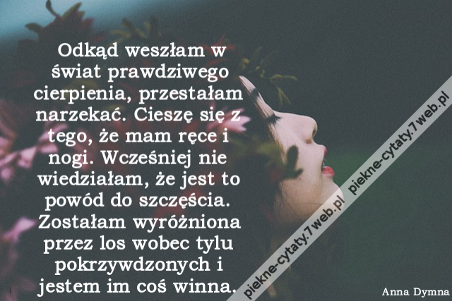 Odkąd weszłam w świat prawdziwego cierpienia, przestałam narzekać. Cieszę się z tego, że mam ręce i nogi. Wcześniej nie wiedziałam, że jest to powód do szczęścia. Zostałam wyróżniona przez los wobec tylu pokrzywdzonych i jestem im coś winna. http://cytaty