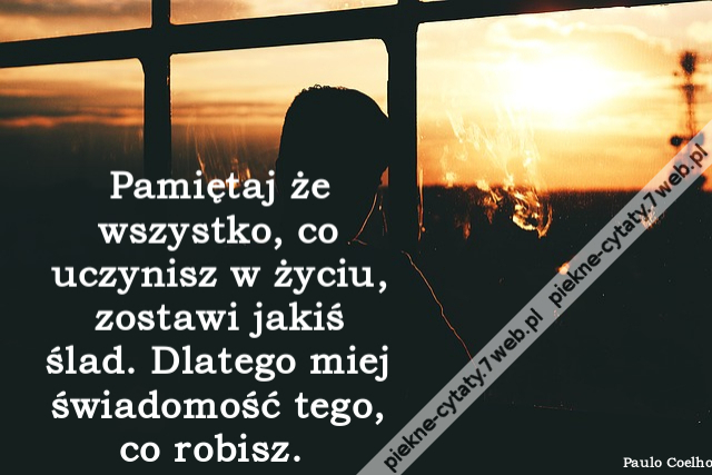 Pamiętaj że wszystko, co uczynisz w życiu, zostawi jakiś ślad. Dlatego miej świadomość tego, co robisz.