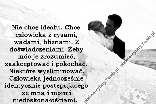 Nie chcę ideału. Chcę człowieka z rysami, wadami, bliznami. Z doświadczeniami. Żeby móc je zrozumieć, zaakceptować i pokochać. Niektóre wyeliminować. Człowieka jednocześnie identycznie postępującego ze mną i moimi niedoskonałościami.