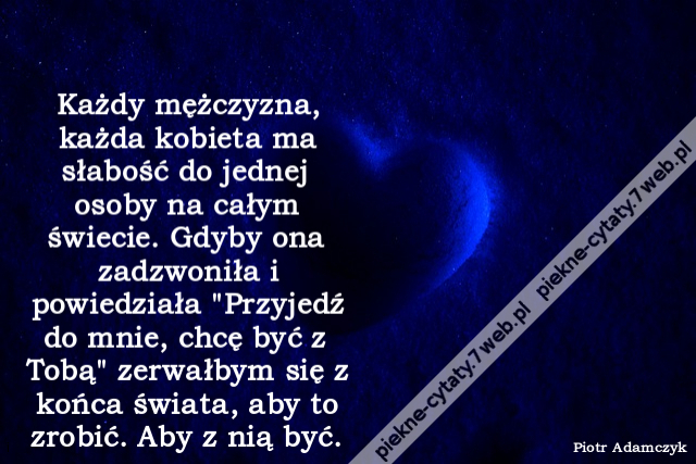 Każdy mężczyzna, każda kobieta ma słabość do jednej osoby na całym świecie. Gdyby ona zadzwoniła i powiedziała "Przyjedź do mnie, chcę być z Tobą" zerwałbym się z końca świata, aby to zrobić. Aby z nią być.