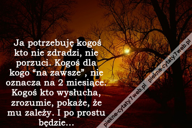 Ja potrzebuję kogoś kto nie zdradzi, nie porzuci. Kogoś dla kogo “na zawsze”, nie oznacza na 2 miesiące. Kogoś kto wysłucha, zrozumie, pokaże, że mu zależy. I po prostu będzie...