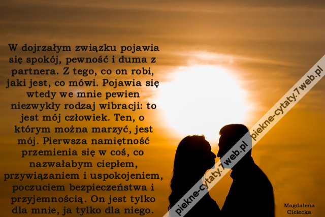 W dojrzałym związku pojawia się spokój, pewność i duma z partnera. Z tego, co on robi, jaki jest, co mówi. Pojawia się wtedy we mnie pewien niezwykły rodzaj wibracji: to jest mój człowiek. Ten, o którym można marzyć, jest mój. Pierwsza namiętność przemien