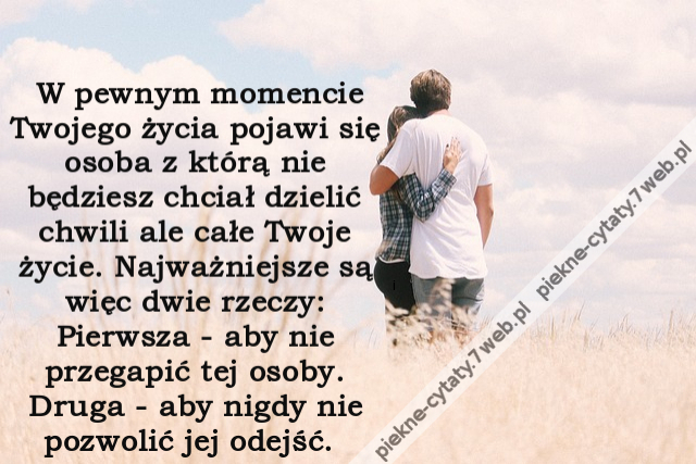 W pewnym momencie Twojego życia pojawi się osoba z którą nie będziesz chciał dzielić chwili ale całe Twoje życie. Najważniejsze są więc dwie rzeczy: Pierwsza - aby nie przegapić tej osoby. Druga - aby nigdy nie pozwolić jej odejść.