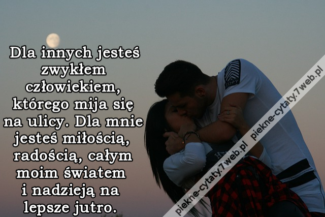 Dla innych jesteś zwykłem człowiekiem, którego mija się na ulicy. Dla mnie jesteś miłością, radością, całym moim światem i nadzieją na lepsze jutro.