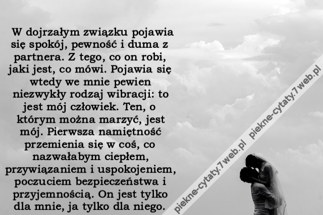 W dojrzałym związku pojawia się spokój, pewność i duma z partnera. Z tego, co on robi, jaki jest, co mówi. Pojawia się wtedy we mnie pewien niezwykły rodzaj wibracji: to jest mój człowiek. Ten, o którym można marzyć, jest mój. Pierwsza namiętność przemie