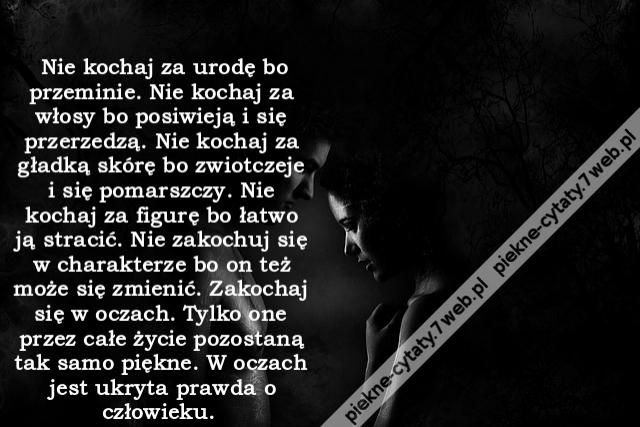 Nie kochaj za urodę bo przeminie. Nie kochaj za włosy bo posiwieją i się przerzedzą. Nie kochaj za gładką skórę bo zwiotczeje i się pomarszczy. Nie kochaj za figurę bo łatwo ją stracić. Nie zakochuj się w charakterze bo on też może się zmienić. Zakochaj