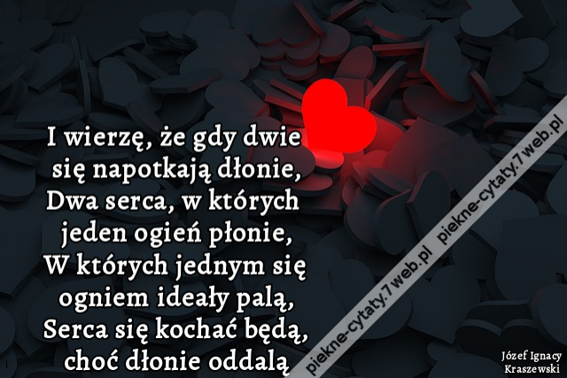 I wierzę, że gdy dwie się napotkają dłonie, Dwa serca, w których jeden ogień płonie, W których jednym się ogniem ideały palą, Serca się kochać będą, choć dłonie oddalą