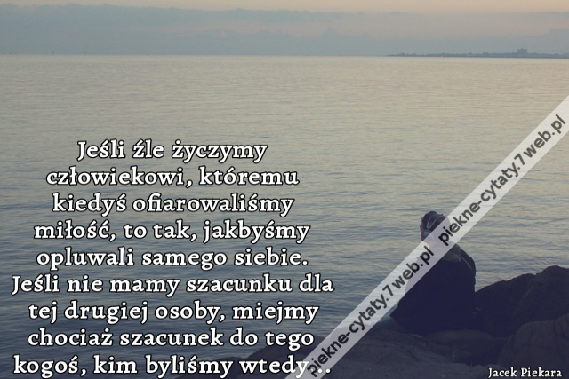 Jeśli źle życzymy człowiekowi, któremu kiedyś ofiarowaliśmy miłość, to tak, jakbyśmy opluwali samego siebie. Jeśli nie mamy szacunku dla tej drugiej osoby, miejmy chociaż szacunek do tego kogoś, kim byliśmy wtedy...