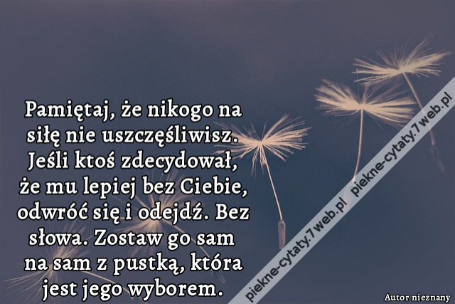 Pamiętaj, że nikogo na siłę nie uszczęśliwisz. Jeśli ktoś zdecydował, że mu lepiej bez Ciebie, odwróć się i odejdź. Bez słowa. Zostaw go sam na sam z pustką, która jest jego wyborem.