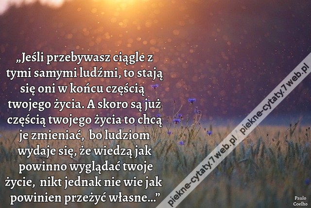 „Jeśli przebywasz ciągle z tymi samymi ludźmi, to stają się oni w końcu częścią twojego życia. A skoro są już częścią twojego życia to chcą je zmieniać,  bo ludziom wydaje się, że wiedzą jak powinno wyglądać twoje życie,  nikt jednak nie wie jak powinien