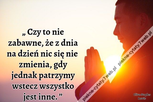 „Czy to nie zabawne, że z dnia na dzień nic się nie zmienia, gdy jednak patrzymy wstecz wszystko jest inne. ”