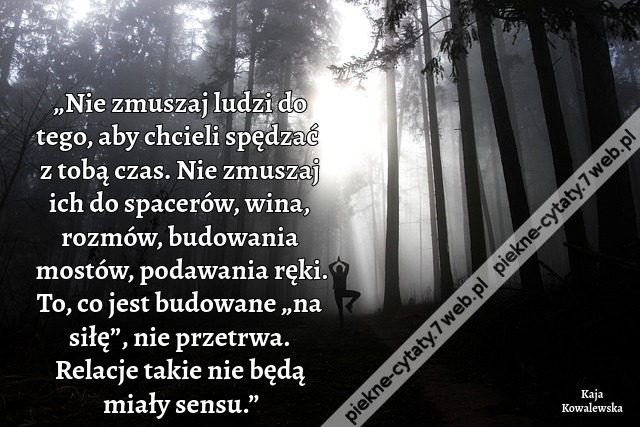 „Nie zmuszaj ludzi do tego, aby chcieli spędzać z tobą czas. Nie zmuszaj ich do spacerów, wina, rozmów, budowania mostów, podawania ręki. To, co jest budowane „na siłę”, nie przetrwa. Relacje takie nie będą miały sensu.”