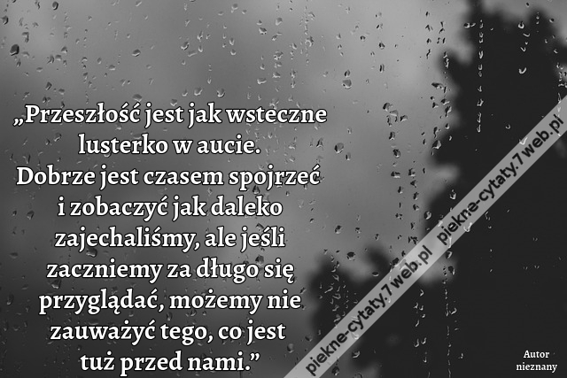 „Przeszłość jest jak wsteczne lusterko w aucie. Dobrze jest czasem spojrzeć i zobaczyć jak daleko zajechaliśmy, ale jeśli zaczniemy za długo się przyglądać, możemy nie zauważyć tego, co jest tuż przed nami.”