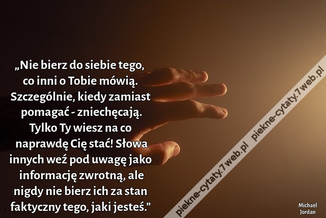 „Nie bierz do siebie tego, co inni o Tobie mówią. Szczególnie, kiedy zamiast pomagać - zniechęcają. Tylko Ty wiesz na co naprawdę Cię stać! Słowa innych weź pod uwagę jako informację zwrotną, ale nigdy nie bierz ich za stan faktyczny tego, jaki jesteś.”