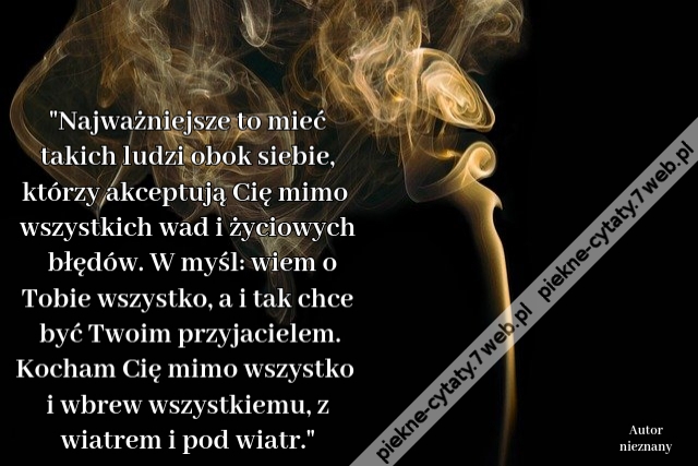 Najważniejsze to mieć takich ludzi obok siebie, którzy akceptują Cię mimo wszystkich wad i życiowych błędów. W myśl: wiem o Tobie wszystko, a i tak chce być Twoim przyjacielem. Kocham Cię mimo wszystko i wbrew wszystkiemu, z wiatrem i pod wiatr.