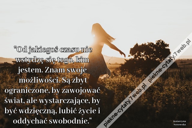 Od jakiegoś czasu nie wstydzę się tego, kim jestem. Znam swoje możliwości. Są zbyt ograniczone, by zawojować świat, ale wystarczające, by być wdzięczną, lubić życie i oddychać swobodnie.