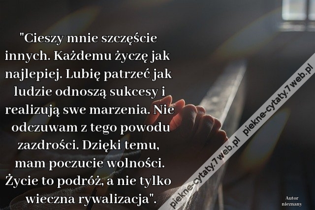 "Cieszy mnie szczęście innych. Każdemu życzę jak najlepiej. Lubię patrzeć jak ludzie odnoszą sukcesy i realizują swe marzenia. Nie odczuwam z tego powodu zazdrości. Dzięki temu, mam poczucie wolności. Życie to podróż, a nie tylko wieczna rywalizacja".