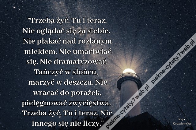 Trzeba żyć. Tu i teraz. Nie oglądać się za siebie. Nie płakać nad rozlanym mlekiem. Nie umartwiać się. Nie dramatyzować. Tańczyć w słońcu, marzyć w deszczu. Nie wracać do porażek, pielęgnować zwycięstwa. Trzeba żyć. Tu i teraz. Nic innego się nie liczy.