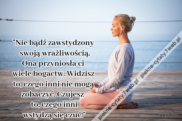 Nie bądź zawstydzony swoją wrażliwością. Ona przyniosła ci wiele bogactw. Widzisz to, czego inni nie mogą zobaczyć. Czujesz to, czego inni wstydzą się czuć.