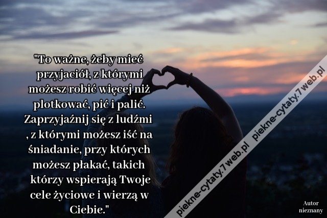 To ważne, żeby mieć przyjaciół, z którymi możesz robić więcej niż plotkować, pić i palić. Zaprzyjaźnij się z ludźmi, z którymi możesz iść na śniadanie, przy których możesz płakać, takich którzy wspierają Twoje cele życiowe i wierzą w Ciebie.