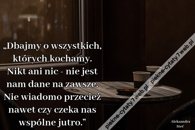 „Dbajmy o wszystkich, których kochamy. Nikt ani nic - nie jest nam dane na zawsze. Nie wiadomo przecież nawet czy czeka nas wspólne jutro.”