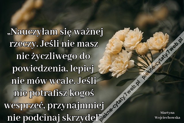 „Nauczyłam się ważnej rzeczy. Jeśli nie masz nic życzliwego do powiedzenia, lepiej nie mów wcale. Jeśli nie potrafisz kogoś wesprzeć, przynajmniej nie podcinaj skrzydeł”