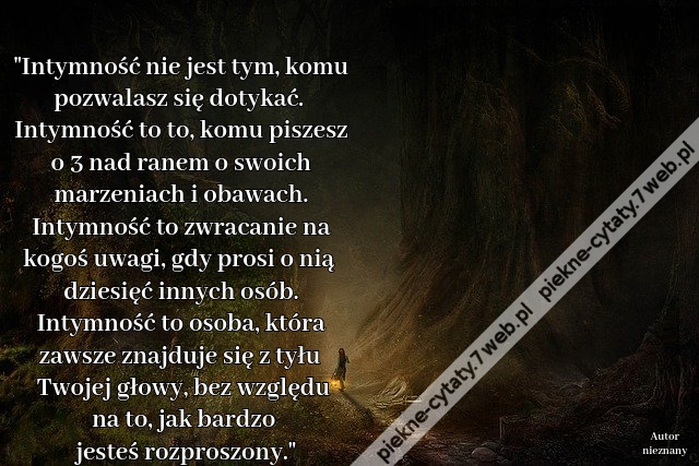 "Intymność nie jest tym, komu pozwalasz się dotykać. Intymność to to, komu piszesz o 3 nad ranem o swoich marzeniach i obawach. Intymność to zwracanie na kogoś uwagi, gdy prosi o nią dziesięć innych osób. Intymność to osoba, która zawsze znajduje się z ty