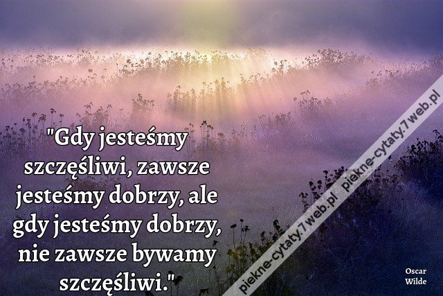 Gdy jesteśmy szczęśliwi, zawsze jesteśmy dobrzy, ale gdy jesteśmy dobrzy, nie zawsze bywamy szczęśliwi.  Oscar Wilde