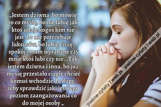 „Jestem dziwna, bo mówię to co myślę, bo nie lubię jak ktoś udaje kogoś kim nie jest, bo nie potrzebuje luksusów, bo lubię ciszę, spokój i mam wyrąbane czy mnie ktoś lubi czy nie...Tak jestem dziwna i inna, bo już mi się przestało ciągle chcieć komuś wcho