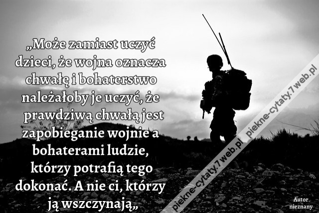 „Może zamiast uczyć dzieci, że wojna oznacza chwałę i bohaterstwo należałoby je uczyć, że prawdziwą chwałą jest zapobieganie wojnie a bohaterami ludzie, którzy potrafią tego dokonać. A nie ci, którzy ją wszczynają„