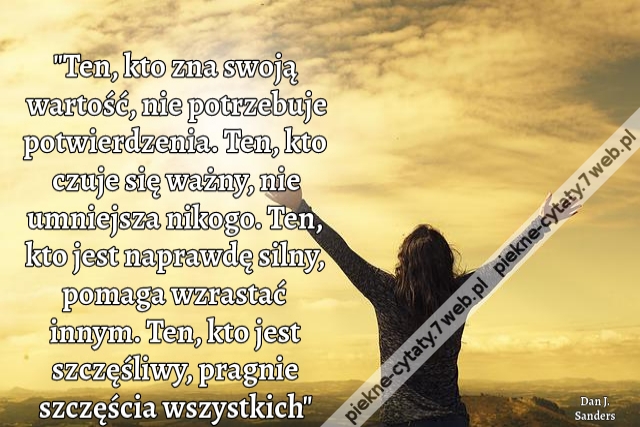 Ten, kto zna swoją wartość, nie potrzebuje potwierdzenia. Ten, kto czuje się ważny, nie umniejsza nikogo. Ten, kto jest naprawdę silny, pomaga wzrastać innym. Ten, kto jest szczęśliwy, pragnie szczęścia wszystkich