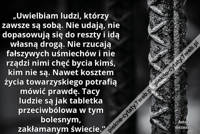 „Uwielbiam ludzi, którzy zawsze są sobą. Nie udają, nie dopasowują się do reszty i idą własną drogą. Nie rzucają fałszywych uśmiechów i nie rządzi nimi chęć bycia kimś, kim nie są. Nawet kosztem życia towarzyskiego potrafią mówić prawdę. Tacy ludzie są ja