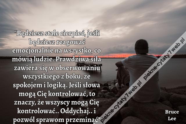 "Będziesz stale cierpieć, jeśli będziesz reagować emocjonalnie na wszystko, co mówią ludzie. Prawdziwa siła zawiera się w obserwowaniu wszystkiego z boku, ze spokojem i logiką. Jeśli słowa mogą Cię kontrolować, to znaczy, że wszyscy mogą Cię kontrolować..