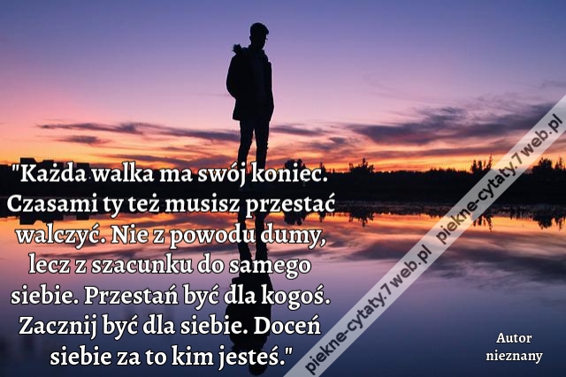 Każda walka ma swój koniec. Czasami ty też musisz przestać walczyć. Nie z powodu dumy, lecz z szacunku do samego siebie. Przestań być dla kogoś. Zacznij być dla siebie. Doceń siebie za to kim jesteś.