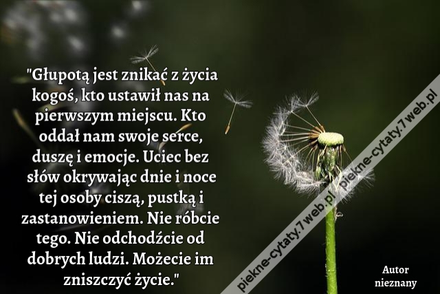 Głupotą jest znikać z życia kogoś, kto ustawił nas na pierwszym miejscu. Kto oddał nam swoje serce, duszę i emocje. Uciec bez słów okrywając dnie i noce tej osoby ciszą, pustką i zastanowieniem. Nie róbcie tego. Nie odchodźcie od dobrych ludzi. Możecie im