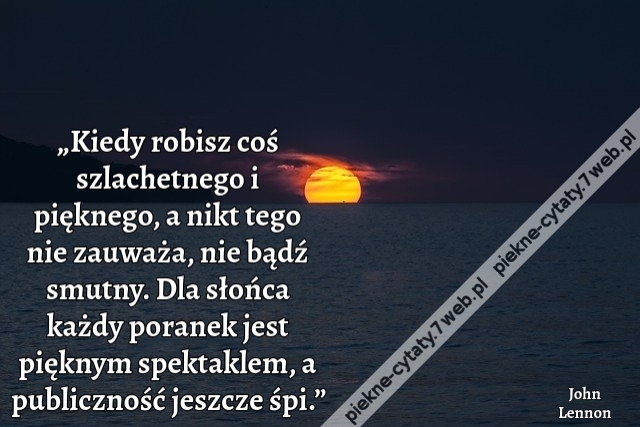 „Kiedy robisz coś szlachetnego i pięknego, a nikt tego nie zauważa, nie bądź smutny. Dla słońca każdy poranek jest pięknym spektaklem, a publiczność jeszcze śpi.”