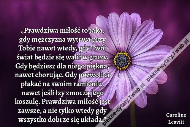 „Prawdziwa miłość to taka, gdy mężczyzna wytrwa przy Tobie nawet wtedy, gdy Twój świat będzie się walił w gruzy. Gdy będziesz dla niego piękna, nawet chorując. Gdy pozwoli ci płakać na swoim ramieniu, nawet jeśli łzy zmoczą jego koszulę. Prawdziwa miłość