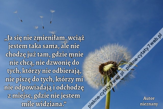 „Ja się nie zmieniłam, wciąż jestem taka sama, ale nie chodzę już tam, gdzie mnie nie chcą, nie dzwonię do tych, którzy nie odbierają, nie piszę do tych, którzy mi nie odpowiadają i odchodzę z miejsc, gdzie nie jestem mile widziana.”