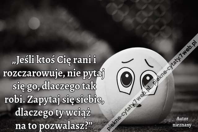 „Jeśli ktoś Cię rani i rozczarowuje, nie pytaj się go, dlaczego tak robi. Zapytaj się siebie, dlaczego ty wciąż na to pozwalasz?”