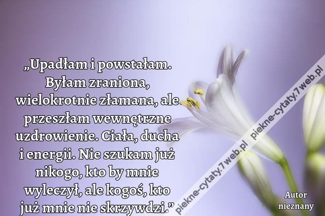 „Upadłam i powstałam. Byłam zraniona, wielokrotnie złamana, ale przeszłam wewnętrzne uzdrowienie. Ciała, ducha i energii. Nie szukam już nikogo, kto by mnie wyleczył, ale kogoś, kto już mnie nie skrzywdzi.”