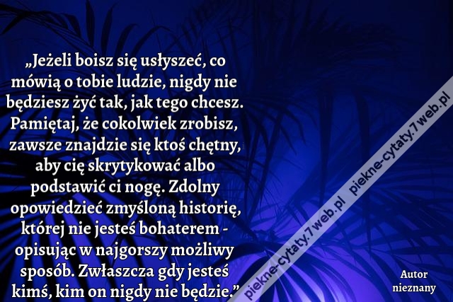 „Jeżeli boisz się usłyszeć, co mówią o tobie ludzie, nigdy nie będziesz żyć tak, jak tego chcesz. Pamiętaj, że cokolwiek zrobisz, zawsze znajdzie się ktoś chętny, aby cię skrytykować albo podstawić ci nogę. Zdolny opowiedzieć zmyśloną historię, której nie