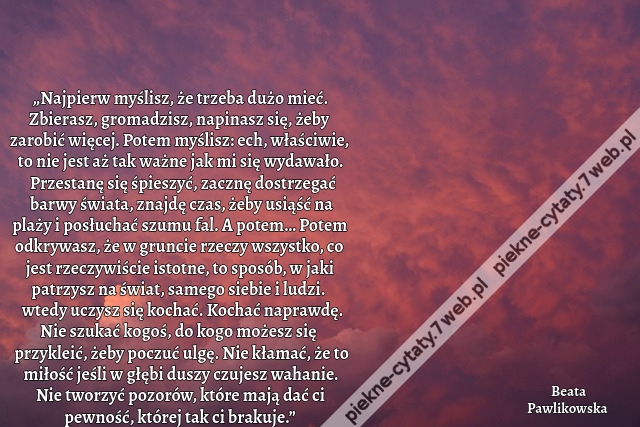 „Najpierw myślisz, że trzeba dużo mieć. Zbierasz, gromadzisz, napinasz się, żeby zarobić więcej. Potem myślisz: ech, właściwie, to nie jest aż tak ważne jak mi się wydawało. Przestanę się śpieszyć, zacznę dostrzegać barwy świata, znajdę czas, żeby usiąść