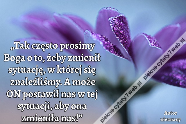 „Tak często prosimy Boga o to, żeby zmienił sytuację, w której się znaleźliśmy. A może ON postawił nas w tej sytuacji, aby ona zmieniła nas!”