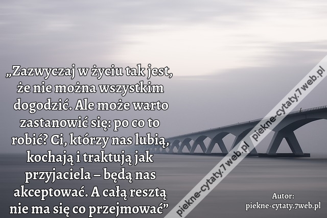 „Zazwyczaj w życiu tak jest, że nie można wszystkim dogodzić. Ale może warto zastanowić się: po co to robić? Ci, którzy nas lubią, kochają i traktują jak przyjaciela – będą nas akceptować. A całą resztą nie ma się co przejmować”