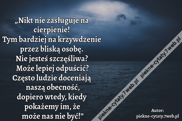 „Nikt nie zasługuje na cierpienie! Tym bardziej na krzywdzenie przez bliską osobę. Nie jesteś szczęśliwa? Może lepiej odpuścić? Często ludzie doceniają naszą obecność, dopiero wtedy, kiedy pokażemy im, że może nas nie być!”