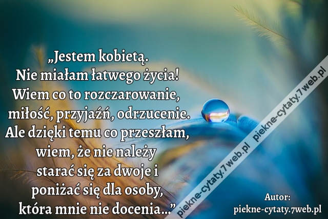 „Jestem kobietą. Nie miałam łatwego życia! Wiem co to rozczarowanie,  miłość, przyjaźń, odrzucenie. Ale dzięki temu co przeszłam, wiem, że nie należy  starać się za dwoje i poniżać się dla osoby, która mnie nie docenia…”