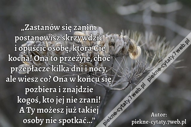 „Zastanów się zanim postanowisz skrzywdzić  i opuścić osobę, która Cie kocha! Ona to przeżyje, choć przepłacze kilka dni i nocy, ale wiesz co? Ona w końcu się pozbiera i znajdzie kogoś, kto jej nie zrani! A Ty możesz  już takiej osoby nie spotkać…”